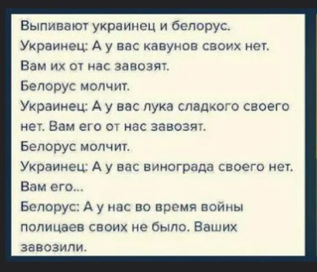 Выпивают украинец и белорус. Украинец: А у вас кавунов своих нет. Вам их от нас завозят. Белорус молчит. Украинец: А у вас лука сладкого своего нет. Вам его от нас завозят. Белорус молчит. Украинец: А у вас винограда своего нет. Вам его... Белорус: А у нас во время войны полицаев своих не было. Ваших завозили.