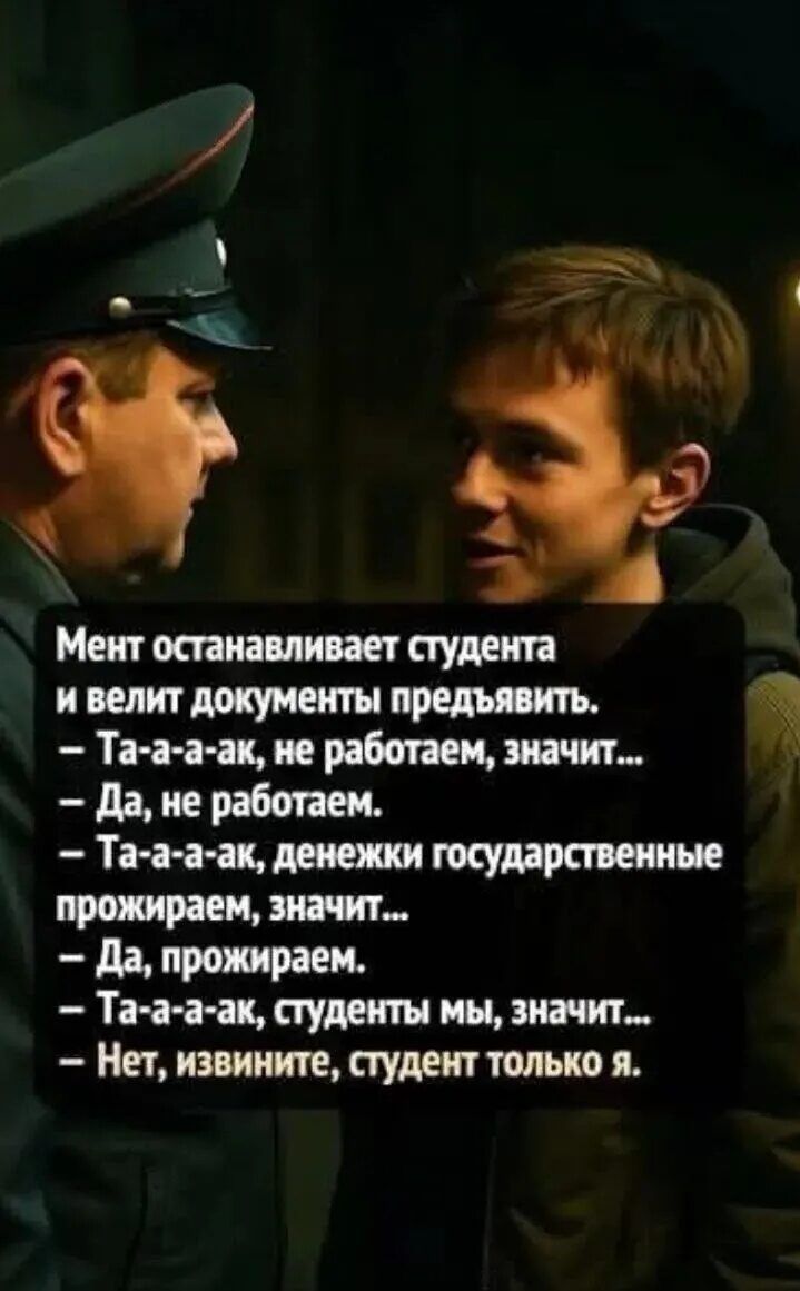 Мент останавливает студента и велит документы предъявить. – Та-а-а-ак, не работаем, значит... – Да, не работаем. – Та-а-а-ак, денежки государственные прожираем, значит... – Да, прожираем. – Та-а-а-ак, студенты мы, значит... – Нет, извините, студент только я.
