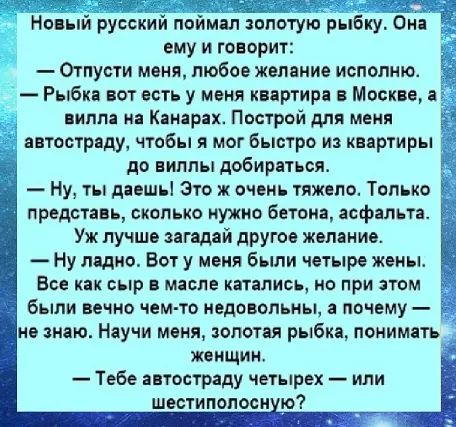 Новый русский поймал золотую рыбку. Она ему и говорит:
— Отпусти меня, любое желание исполню.
— Рыбка, вот есть у меня квартира в Москве, а вилла на Канарах. Построй для меня автостраду, чтобы я мог быстро из квартиры до виллы добираться.
— Ну, ты даешь! Это ж очень тяжело. Только представь, сколько нужно бетона, асфальта. Уж лучше загадай другое ж