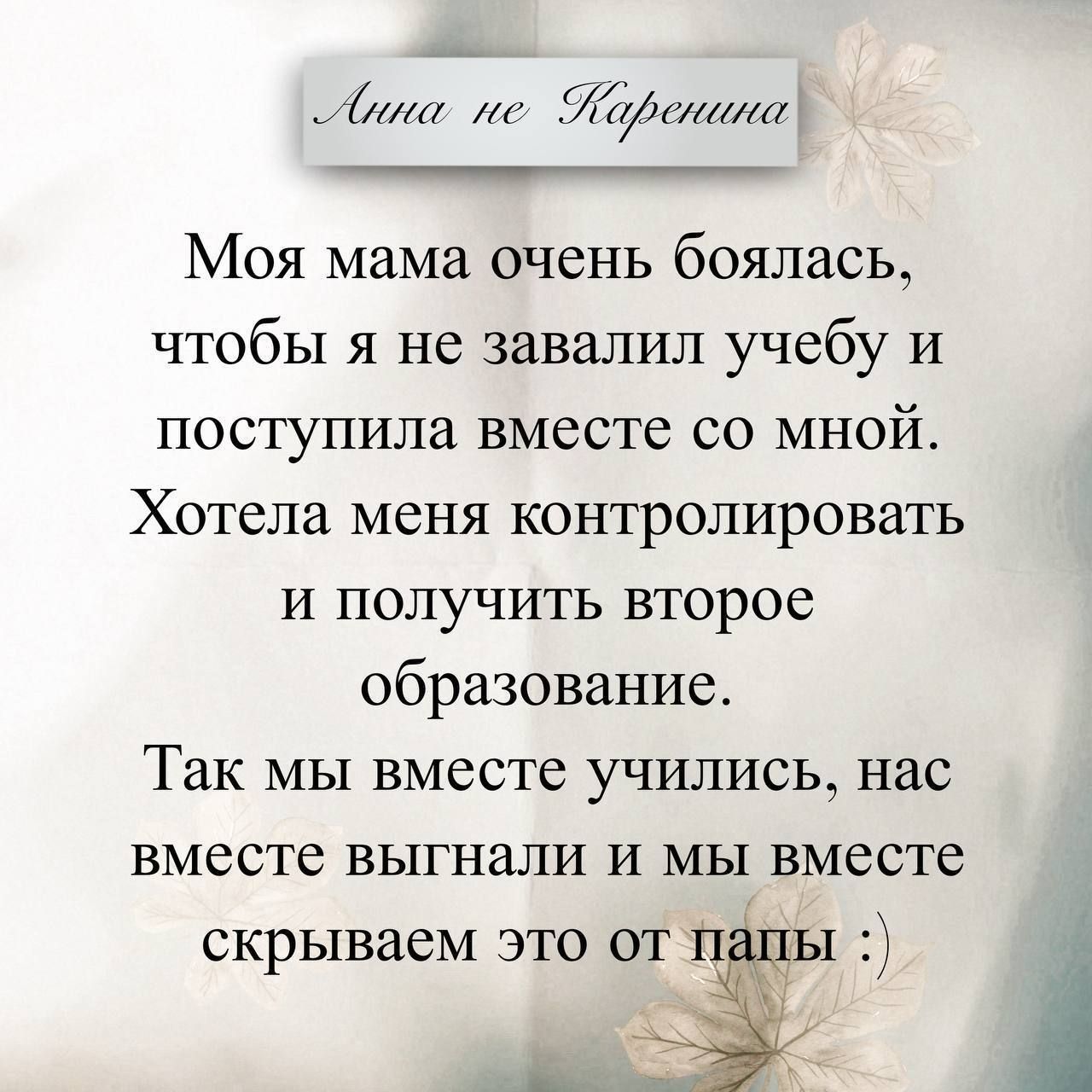 Анна не Каренина Моя мама очень боялась, чтобы я не завалил учебу и поступила вместе со мной. Хотела меня контролировать и получить второе образование. Так мы вместе учились, нас вместе выгнали и мы вместе скрываем это от папы :)