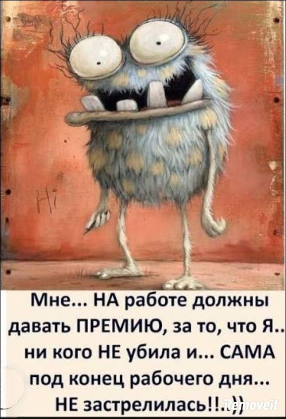 Мне... НА работе должны давать ПРЕМИЮ, за то, что Я.. ни кого НЕ убила и... САМА под конец рабочего дня... НЕ застрелилась!!..))