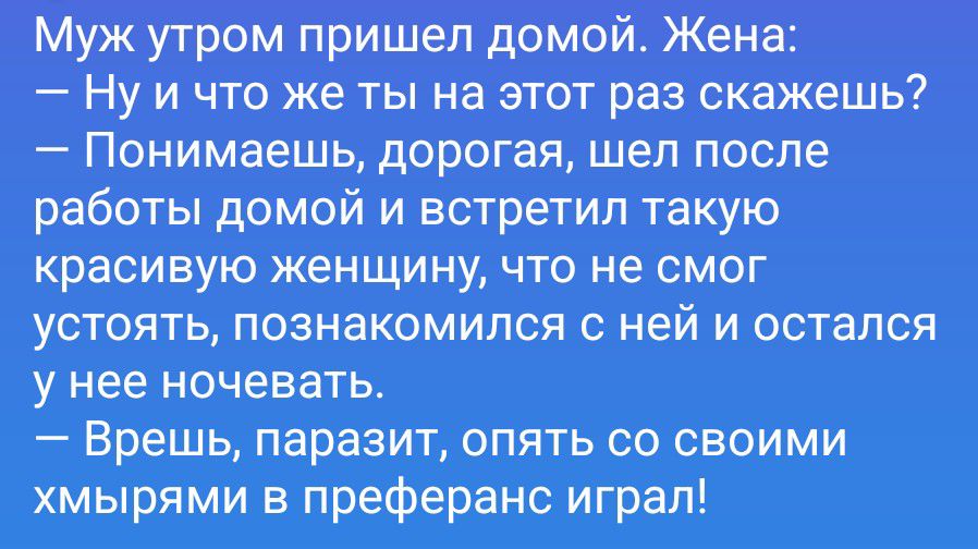 Муж утром пришел домой. Жена: — Ну и что же ты на этот раз скажешь? — Понимаешь, дорогая, шел после работы домой и встретил такую красивую женщину, что не смог устоять, познакомился с ней и остался у нее ночевать. — Врешь, паразит, опять со своими хмырями в преферанс играл!