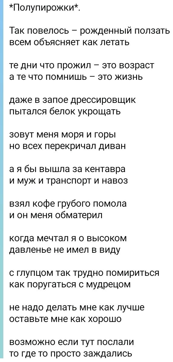 *Полупирожки*.
Так повелось — рожденный ползать всем объясняет как летать
те дни что прожил — это возраст а те что помнишь — это жизнь
даже в запое дрессировщик пытался белок укрощать
зовут меня моря и горы но всех перекричал диван
а я бы вышла за кентавра и муж и транспорт и навоз
взял кофе грубого помола и он меня обматерил
когда мечтал я о высок