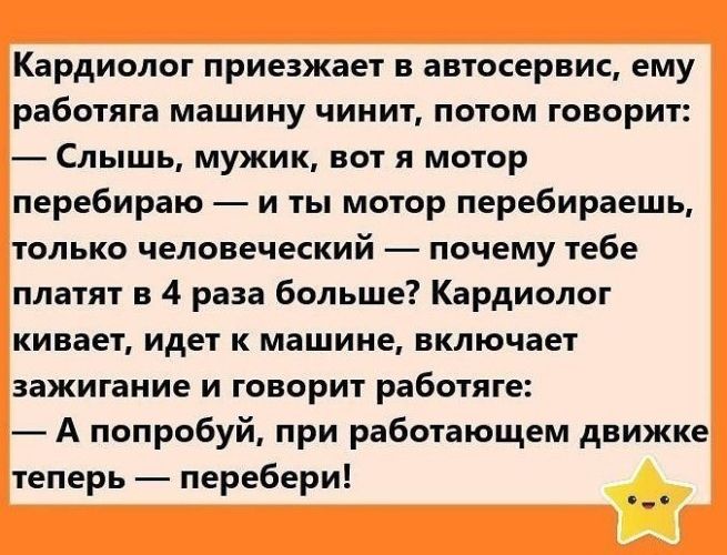 Кардиолог приезжает в автосервис, ему работяга машину чинит, потом говорит: — Слышь, мужик, вот я мотор перебираю — и ты мотор перебираешь, только человеческий — почему тебе платят в 4 раза больше? Кардиолог кивает, идет к машине, включает зажигание и говорит работяге: — А попробуй, при работающем движке теперь — перебери!