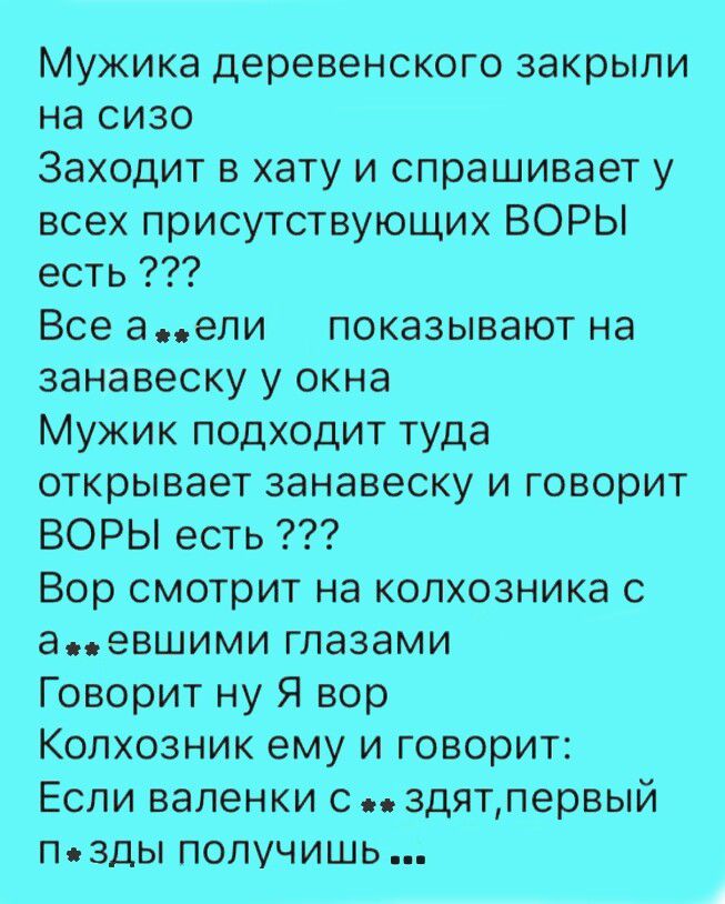 Мужика деревенского закрыли на сизо. Заходит в хату и спрашивает у всех присутствующих: ВОРЫ есть ??? Все ахуели, показывают на занавеску у окна. Мужик подходит туда, открывает занавеску и говорит: ВОРЫ есть ??? Вор смотрит на колхозника с ахуевшими глазами. Говорит: ну Я вор. Колхозник ему и говорит: Если валенки спиздят, первый пизды получишь ...