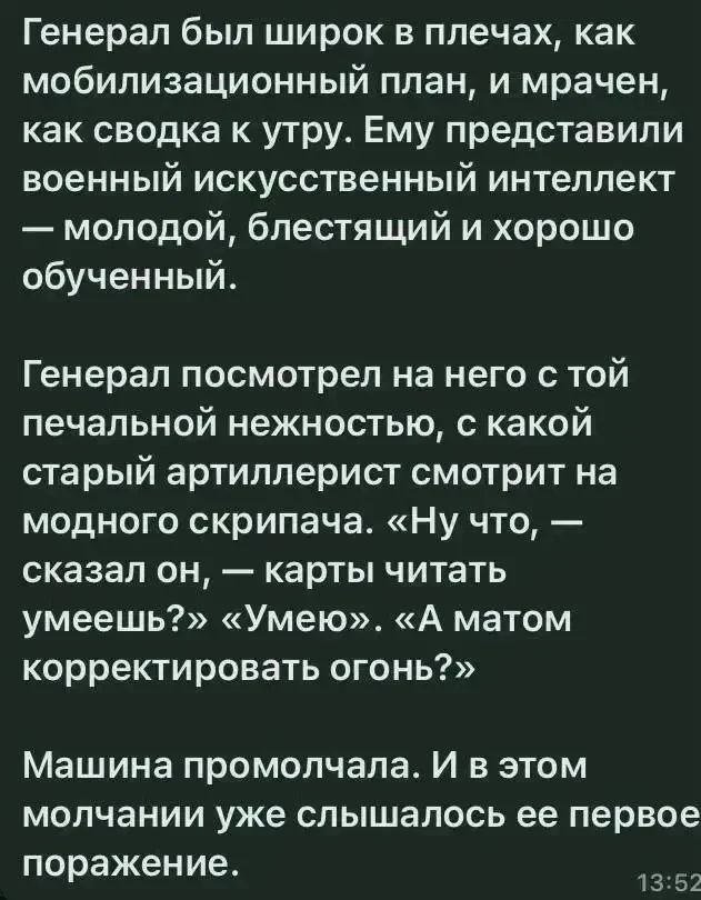 Генерал был широк в плечах, как мобилизационный план, и мрачен, как сводка к утру. Ему представили военный искусственный интеллект — молодой, блестящий и хорошо обученный.

Генерал посмотрел на него с той печальной нежностью, с какой старый артиллерист смотрит на модного скрипача. «Ну что, — сказал он, — карты читать умеешь?» «Умею». «А матом корре