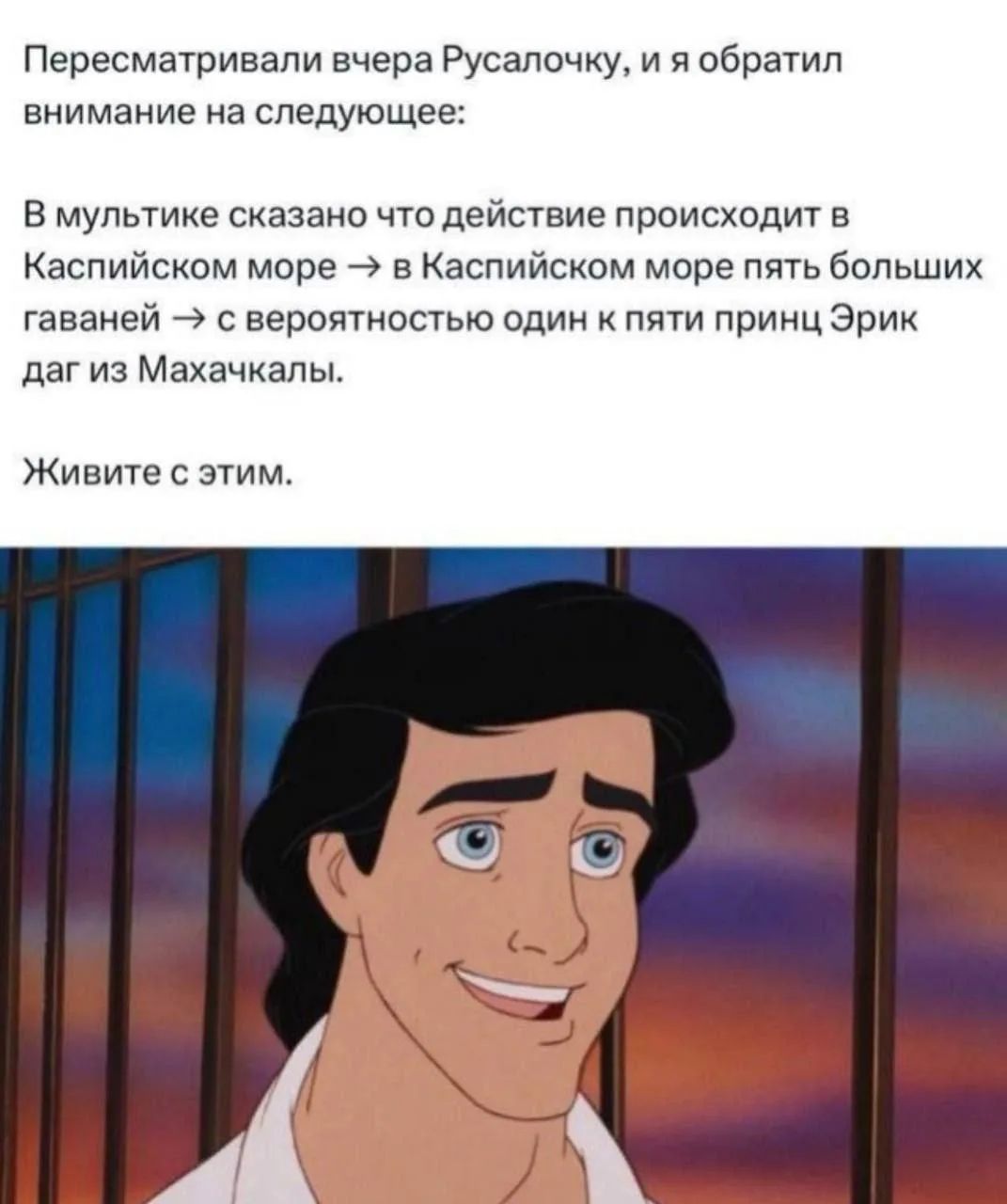 Пересматривали вчера Русалочку, и я обратил внимание на следующее: В мультике сказано что действие происходит в Каспийском море -> в Каспийском море пять больших гаваней -> с вероятностью один к пяти принц Эрик даг из Махачкалы. Живите с этим.
