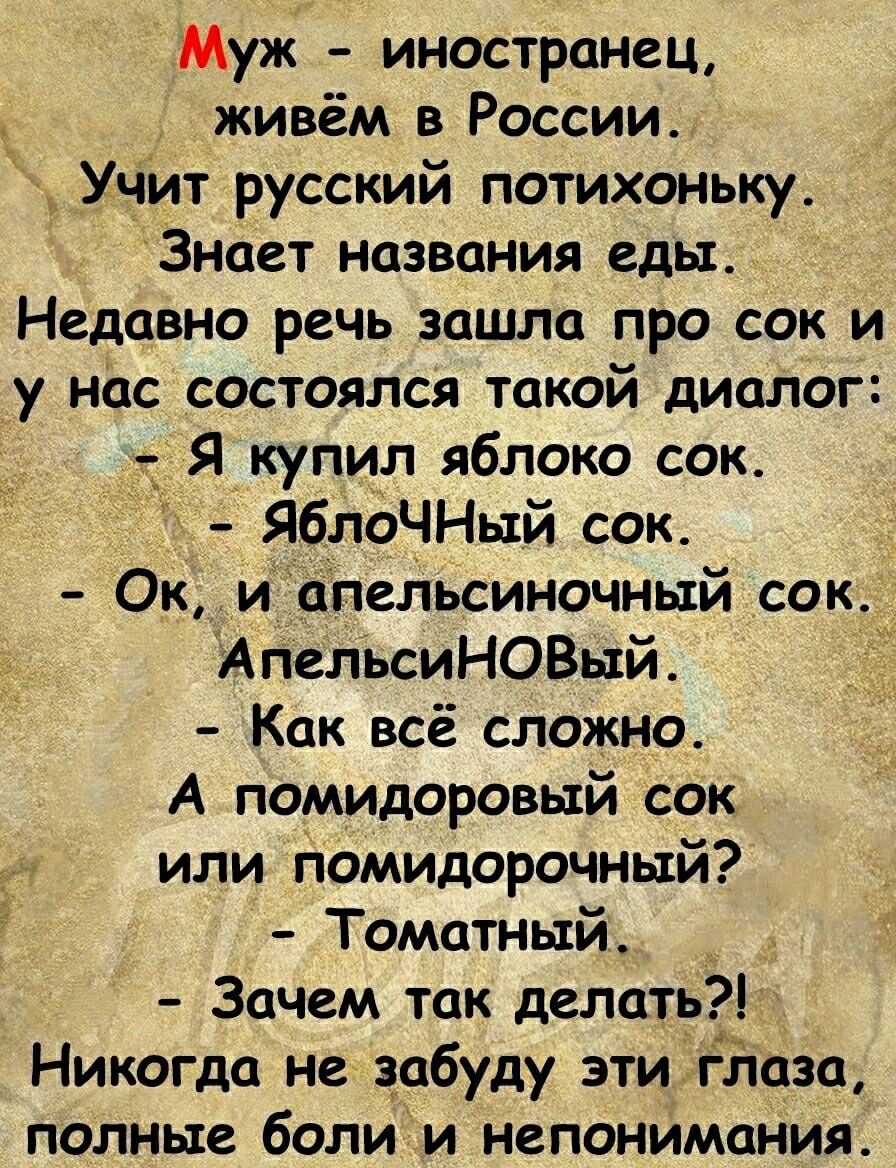 Муж - иностранец, живём в России. Учит русский потихоньку. Знает названия еды. Недавно речь зашла про сок и у нас состоялся такой диалог: - Я купил яблоко сок. - ЯБЛОЧНЫЙ сок. - Ок, и апельсиночный сок. АпельсиНОВЫЙ. - Как всё сложно. А помидоровый сок или помидорочный? - Томатный. - Зачем так делать?! Никогда не забуду эти глаза, полные боли и неп