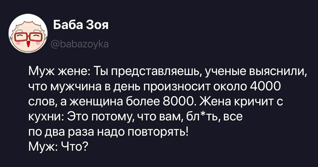 Муж жене: Ты представляешь, ученые выяснили, что мужчина в день произносит около 4000 слов, а женщина более 8000. Жена кричит с кухни: Это потому, что вам, бл*ть, все по два раза надо повторять! Муж: Что?