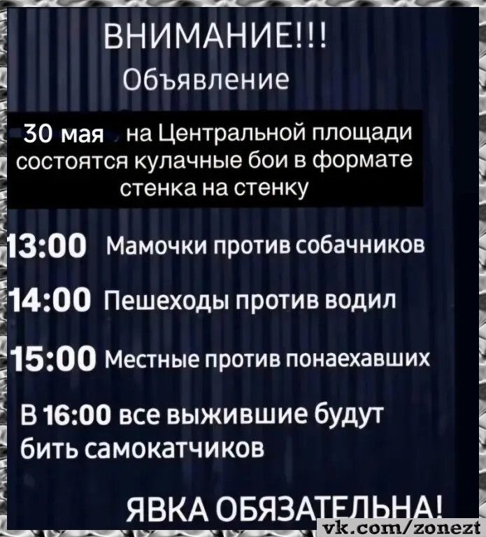 ВНИМАНИЕ!!! Объявление 30 мая на Центральной площади состоятся кулачные бои в формате стенка на стенку 13:00 Мамочки против собачников 14:00 Пешеходы против водил 15:00 Местные против понаехавших В 16:00 все выжившие будут бить самокатчиков ЯВКА ОБЯЗАТЕЛЬНА! vk.com/zonezt