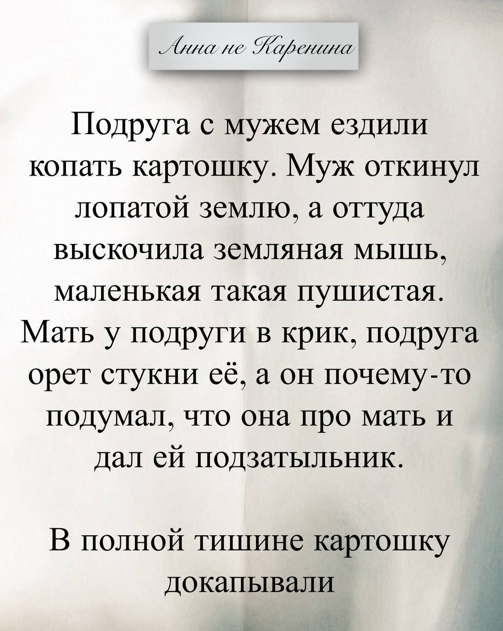 Анна не Каренина Подруга с мужем ездили копать картошку. Муж откинул лопатой землю, а оттуда выскочила земляная мышь, маленькая такая пушистая. Мать у подруги в крик, подруга орет стукни её, а он почему-то подумал, что она про мать и дал ей подзатыльник. В полной тишине картошку докапывали