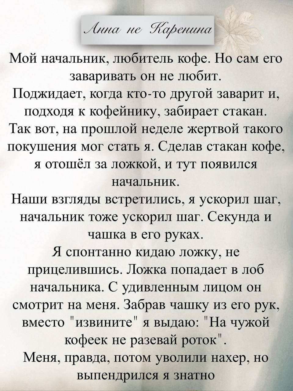 Анна не Каренина Мой начальник, любитель кофе. Но сам его заваривать он не любит. Поджидает, когда кто-то другой заварит и, подходя к кофейнику, забирает стакан. Так вот, на прошлой неделе жертвой такого покушения мог стать я. Сделав стакан кофе, я отошёл за ложкой, и тут появился начальник. Наши взгляды встретились, я ускорил шаг, начальник тоже у