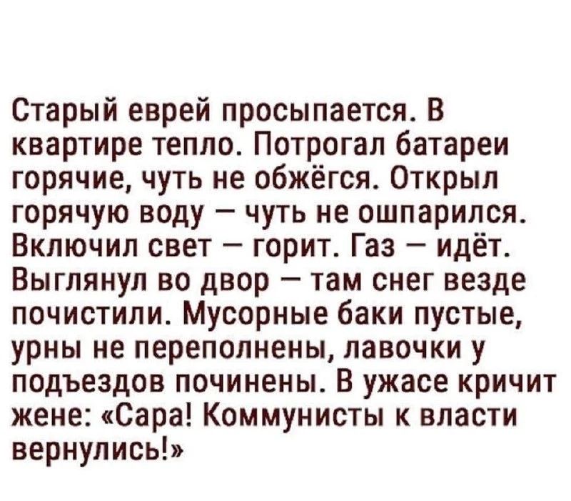 Старый еврей просыпается. В квартире тепло. Потрогал батареи горячие, чуть не обжёгся. Открыл горячую воду — чуть не ошпарился. Включил свет — горит. Газ — идёт. Выглянул во двор — там снег везде почистили. Мусорные баки пустые, урны не переполнены, лавочки у подъездов починены. В ужасе кричит жене: «Сара! Коммунисты к власти вернулись!»