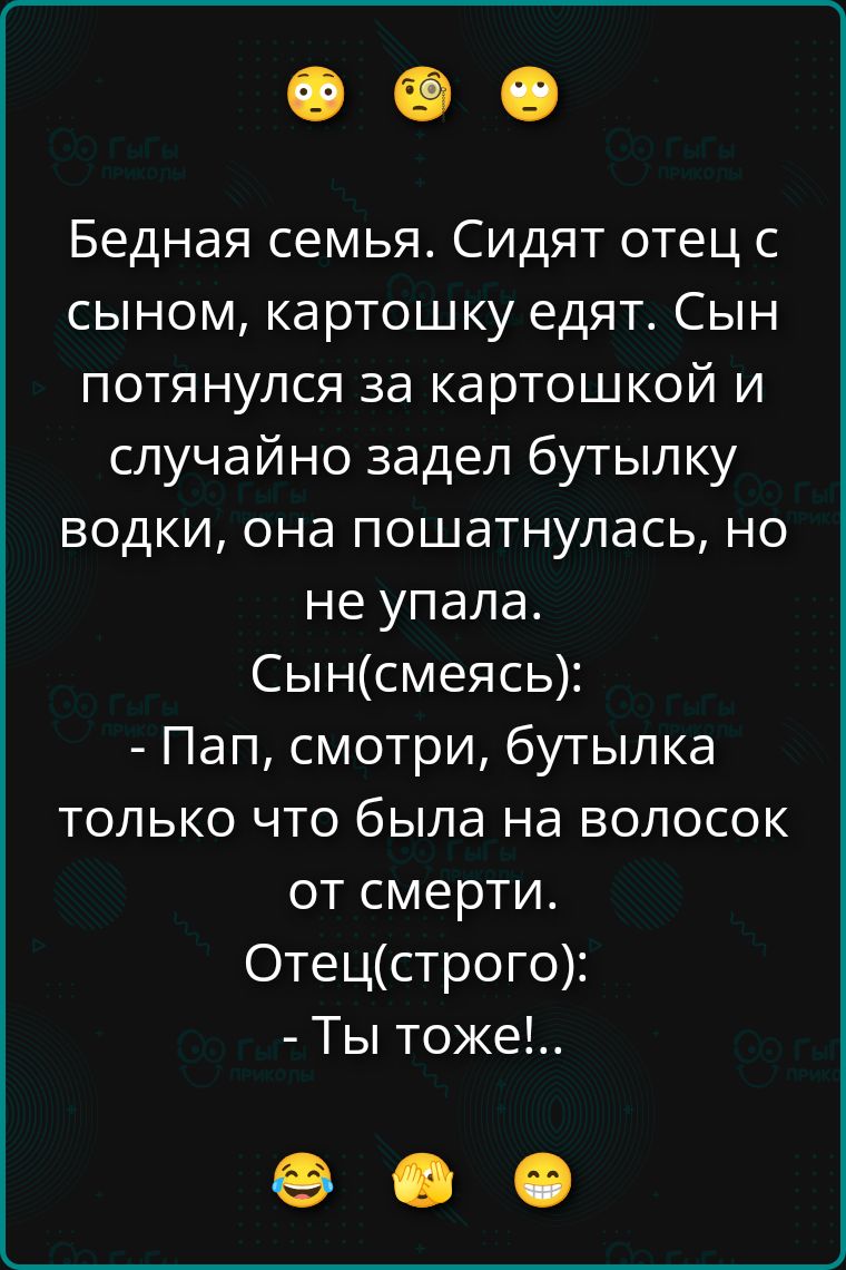 Бедная семья. Сидят отец с сыном, картошку едят. Сын потянулся за картошкой и случайно задел бутылку водки, она пошатнулась, но не упала. Сын (смеясь): - Пап, смотри, бутылка только что была на волосок от смерти. Отец (строго): - Ты тоже!...