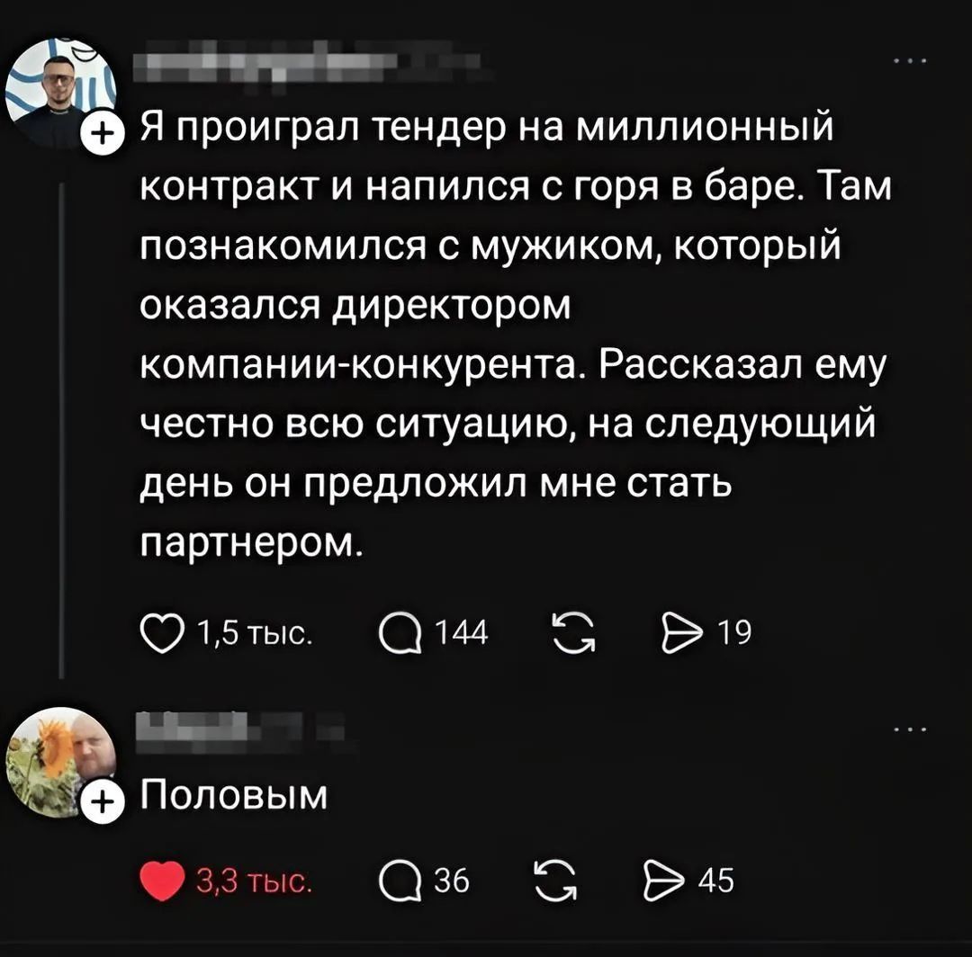 Я проиграл тендер на миллионный контракт и напился с горя в баре. Там познакомился с мужиком, который оказался директором компании-конкурента. Рассказал ему честно всю ситуацию, на следующий день он предложил мне стать партнером. Половым