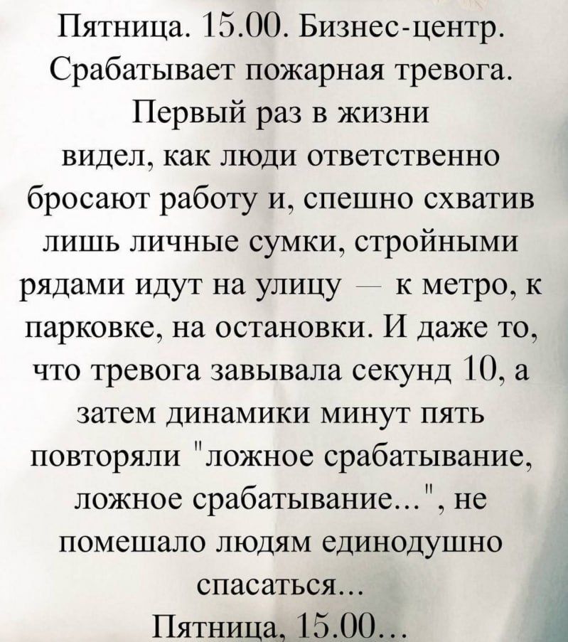 Пятница. 15.00. Бизнес-центр. Срабатывает пожарная тревога. Первый раз в жизни видел, как люди ответственно бросают работу и, спешно схватив лишь личные сумки, стройными рядами идут на улицу — к метро, к парковке, на остановки. И даже то, что тревога завывала секунд 10, а затем динамики минут пять повторяли 