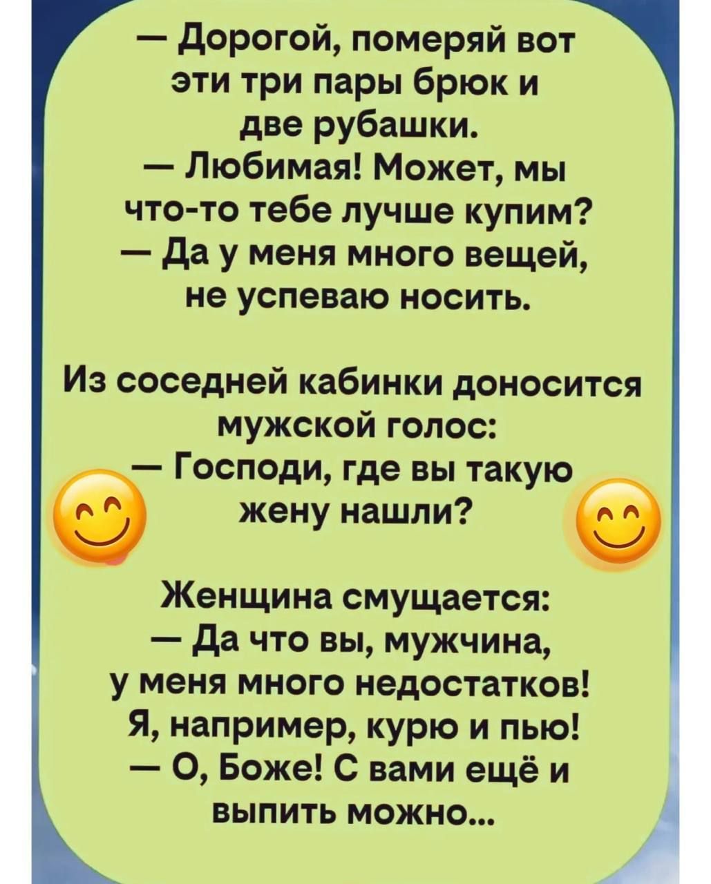 Дорогой, померяй вот эти три пары брюк и две рубашки. Любимая! Может, мы что-то тебе лучше купим? Да у меня много вещей, не успеваю носить. Из соседней кабинки доносится мужской голос: Господи, где вы такую жену нашли? Женщина смущается: Да что вы, мужчина, у меня много недостатков! Я, например, курю и пью! О, Боже! С вами ещё и выпить можно...
