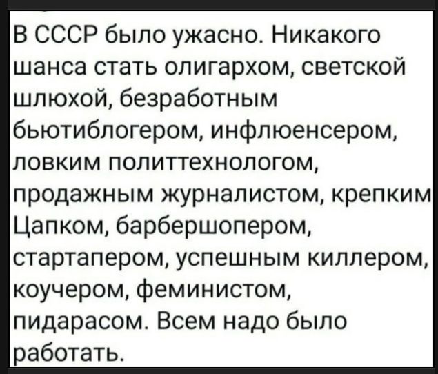 В СССР было ужасно. Никакого шанса стать олигархом, светской шлюхой, безработным бьютиблогером, инфлюенсером, ловким политтехнологом, продажным журналистом, крепким Цапком, барбершопером, стартапером, успешным киллером, коучером, феминистом, пидарасом. Всем надо было работать.
