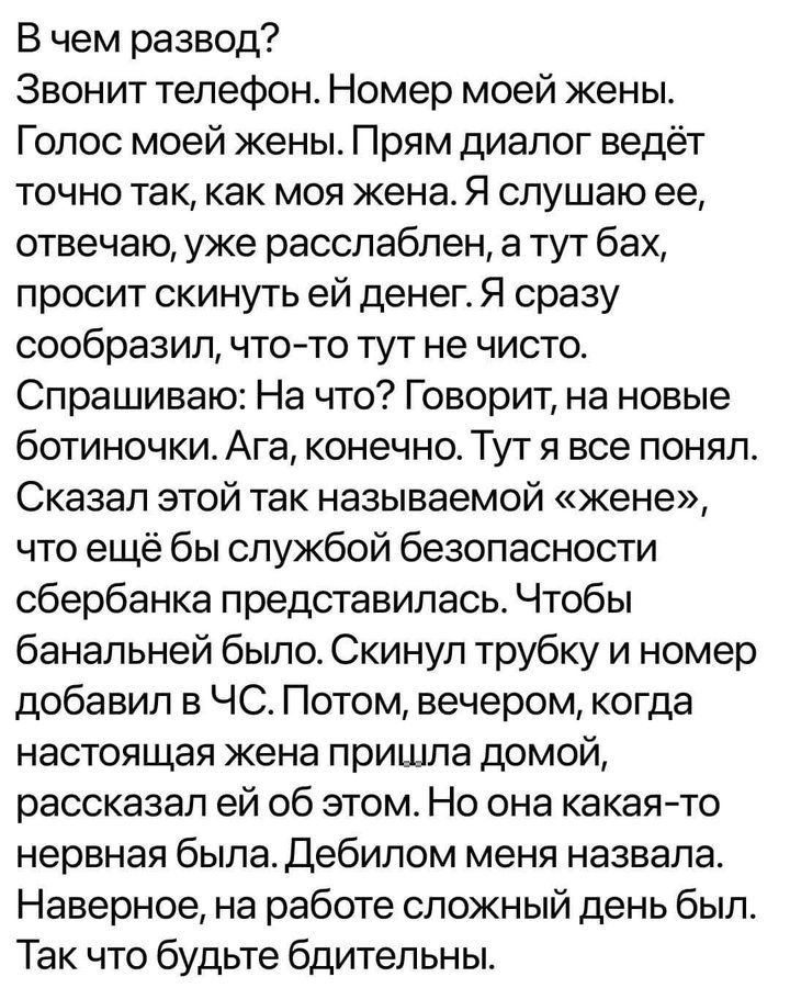 В чем развод? Звонит телефон. Номер моей жены. Голос моей жены. Прям диалог ведёт точно так, как моя жена. Я слушаю ее, отвечаю, уже расслаблен, а тут бах, просит скинуть ей денег. Я сразу сообразил, что-то тут не чисто. Спрашиваю: На что? Говорит, на новые ботиночки. Ага, конечно. Тут я все понял. Сказал этой так называемой «жене», что ещё бы служ