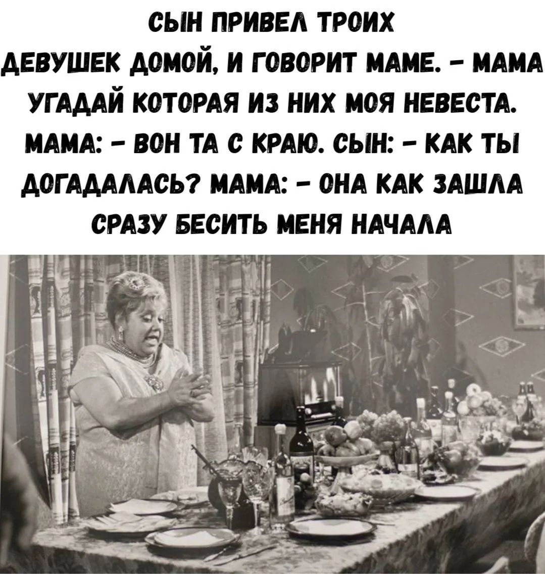 СЫН ПРИВЕЛ ТРОИХ ДЕВУШЕК ДОМОЙ, И ГОВОРИТ МАМЕ. – МАМА УГАДАЙ КОТОРАЯ ИЗ НИХ МОЯ НЕВЕСТА. МАМА: – ВОН ТА С КРАЮ. СЫН: – КАК ТЫ ДОГАДАЛАСЬ? МАМА: – ОНА КАК ЗАШЛА СРАЗУ БЕСИТЬ МЕНЯ НАЧАЛА