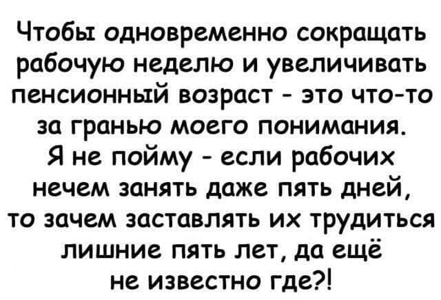 Чтобы одновременно сокращать рабочую неделю и увеличивать пенсионный возраст - это что-то за гранью моего понимания. Я не пойму - если рабочих нечем занять даже пять дней, то зачем заставлять их трудиться лишние пять лет, да ещё не известно где?!