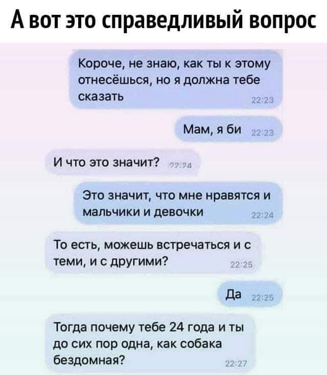 А вот это справедливый вопрос Короче, не знаю, как ты к этому отнесёшься, но я должна тебе сказать Мам, я би И что это значит? Это значит, что мне нравятся и мальчики и девочки То есть, можешь встречаться и с теми, и с другими? Да Тогда почему тебе 24 года и ты до сих пор одна, как собака бездомная?