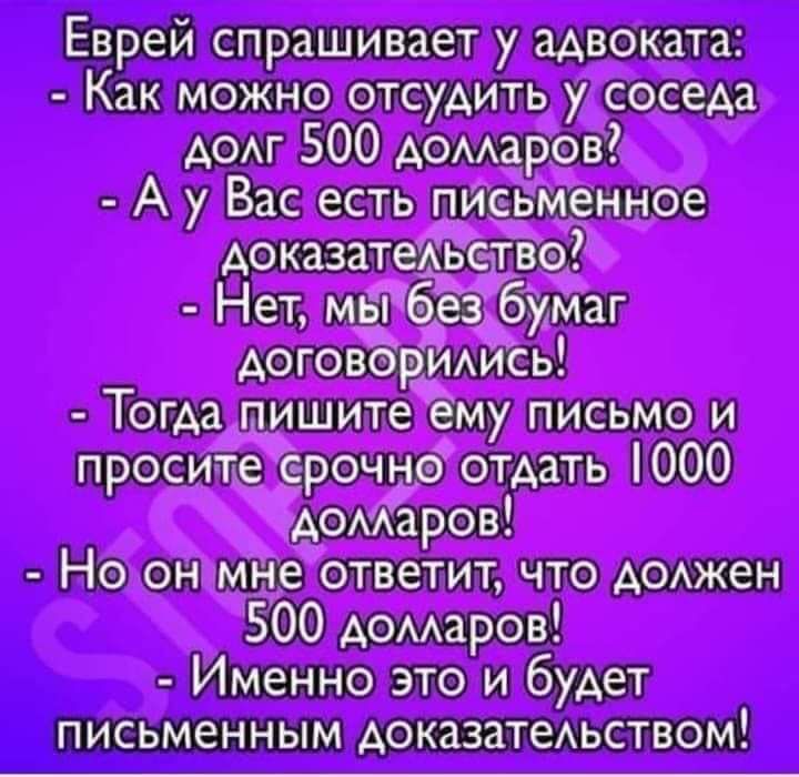Еврей спрашивает у адвоката:
- Как можно отсудить у соседа долг 500 долларов?
- А у Вас есть письменное доказательство?
- Нет, мы без бумаг договорились!
- Тогда пишите ему письмо и просите срочно отдать 1000 долларов!
- Но он мне ответит, что должен 500 долларов!
- Именно это и будет письменным доказательством!
