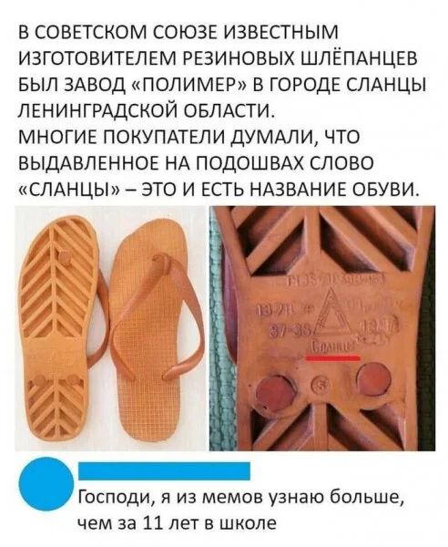В СОВЕТСКОМ СОЮЗЕ ИЗВЕСТНЫМ ИЗГОТОВИТЕЛЕМ РЕЗИНОВЫХ ШЛЁПАНЦЕВ БЫЛ ЗАВОД «ПОЛИМЕР» В ГОРОДЕ СЛАНЦЫ ЛЕНИНГРАДСКОЙ ОБЛАСТИ. МНОГИЕ ПОКУПАТЕЛИ ДУМАЛИ, ЧТО ВЫДАВЛЕННОЕ НА ПОДОШВАХ СЛОВО «СЛАНЦЫ» – ЭТО И ЕСТЬ НАЗВАНИЕ ОБУВИ. Господи, я из мемов узнаю больше, чем за 11 лет в школе