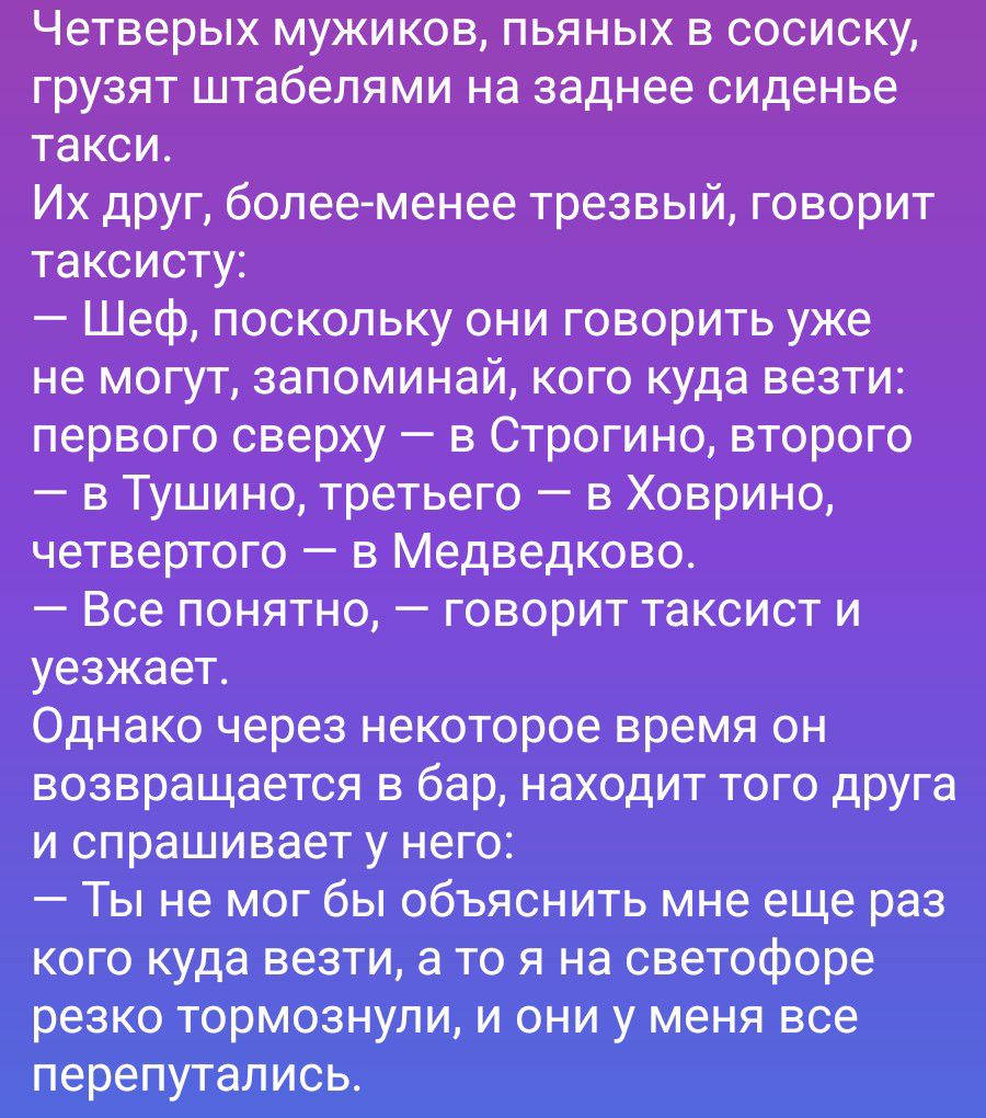 Четверых мужиков, пьяных в сосиску, грузят штабелями на заднее сиденье такси. Их друг, более-менее трезвый, говорит таксисту: — Шеф, поскольку они говорить уже не могут, запоминай, кого куда везти: первого сверху — в Строгино, второго — в Тушино, третьего — в Ховрино, четвертого — в Медведково. — Все понятно, — говорит таксист и уезжает. Однако чер