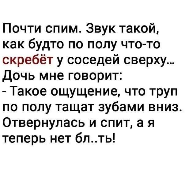 Почти спим. Звук такой, как будто по полу что-то скребёт у соседей сверху... Дочь мне говорит: - Такое ощущение, что труп по полу тащат зубами вниз. Отвернулась и спит, а я теперь нет бл..ть!