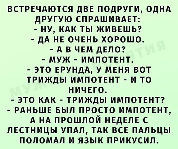 ВСТРЕЧАЮТСЯ ДВЕ ПОДРУГИ, ОДНА ДРУГУЮ СПРАШИВАЕТ: - НУ, КАК ТЫ ЖИВЕШЬ? - ДА НЕ ОЧЕНЬ ХОРОШО. - А В ЧЕМ ДЕЛО? - МУЖ - ИМПОТЕНТ. - ЭТО ЕРУНДА, У МЕНЯ ВОТ ТРИЖДЫ ИМПОТЕНТ - И ТО НИЧЕГО. - ЭТО КАК - ТРИЖДЫ ИМПОТЕНТ? - РАНЬШЕ БЫЛ ПРОСТО ИМПОТЕНТ, А НА ПРОШЛОЙ НЕДЕЛЕ С ЛЕСТНИЦЫ УПАЛ, ТАК ВСЕ ПАЛЬЦЫ ПОЛОМАЛ И ЯЗЫК ПРИКУСИЛ.