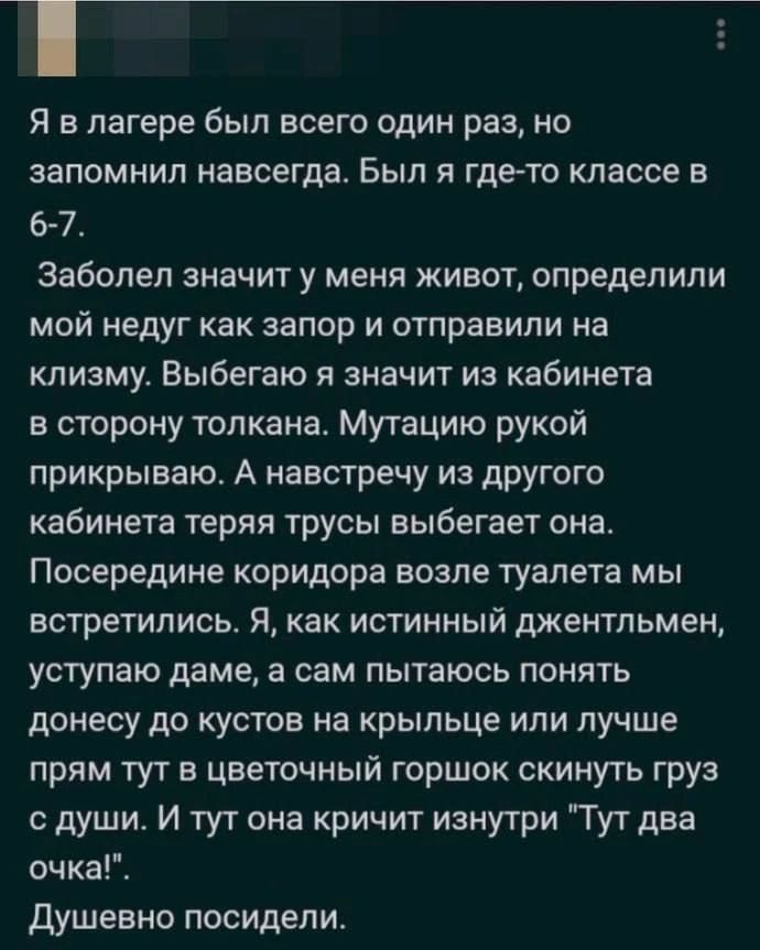 Я в лагере был всего один раз, но запомнил навсегда. Был я где-то классе в 6-7. Заболел значит у меня живот, определили мой недуг как запор и отправили на клизму. Выбегаю я значит из кабинета в сторону толкана. Мутацию рукой прикрываю. А навстречу из другого кабинета теряя трусы выбегает она. Посередине коридора возле туалета мы встретились. Я, как