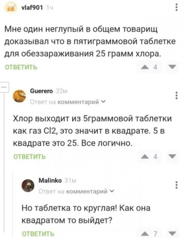 Мне один неглупый в общем товарищ доказывал что в пятиграммовой таблетке для обеззараживания 25 грамм хлора. ОТВЕТИТЬ. Guerero 32м Ответ на комментарий. Хлор выходит из 5граммовой таблетки как газ Cl2, это значит в квадрате. 5 в квадрате это 25. Все логично. ОТВЕТИТЬ. Malinko 31м Ответ на комментарий. Но таблетка то круглая! Как она квадратом то вы