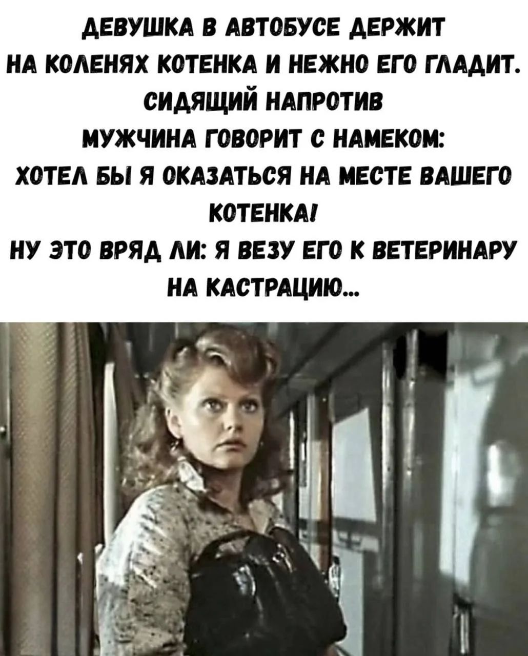 ДЕВУШКА В АВТОБУСЕ ДЕРЖИТ НА КОЛЕНЯХ КОТЕНКА И НЕЖНО ЕГО ГЛАДИТ. СИДЯЩИЙ НАПРОТИВ МУЖЧИНА ГОВОРИТ С НАМЕКОМ: ХОТЕЛ БЫ Я ОКАЗАТЬСЯ НА МЕСТЕ ВАШЕГО КОТЕНКА! НУ ЭТО ВРЯД ЛИ: Я ВЕЗУ ЕГО К ВЕТЕРИНАРУ НА КАСТРАЦИЮ...