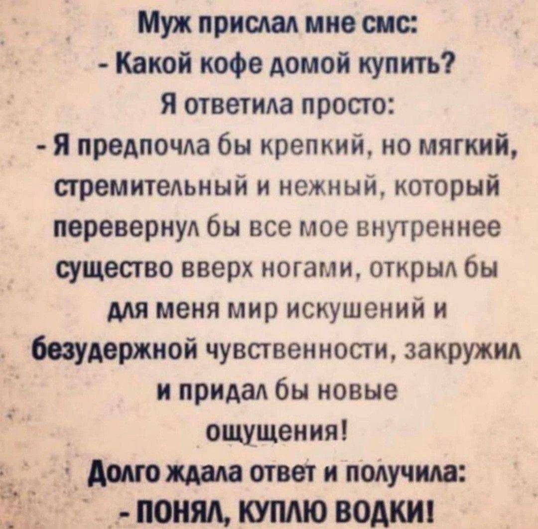 Муж прислал мне смс: - Какой кофе домой купить? Я ответила просто: - Я предпочла бы крепкий, но мягкий, стремительный и нежный, который перевернул бы все мое внутреннее существо вверх ногами, открыл бы для меня мир искушений и безудержной чувственности, закружил и придал бы новые ощущения! Долго ждала ответ и получила: - ПОНЯЛ, КУПЛЮ ВОДКИ!