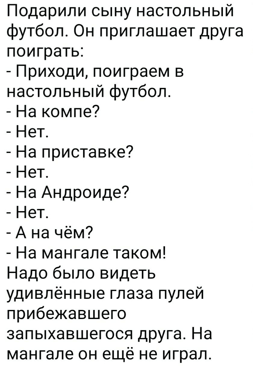 Подарили сыну настольный футбол. Он приглашает друга поиграть:
- Приходи, поиграем в настольный футбол.
- На компе?
- Нет.
- На приставке?
- Нет.
- На Андроиде?
- Нет.
- А на чём?
- На мангале таком!
Надо было видеть удивлённые глаза пулей прибежавшего запыхавшегося друга. На мангале он ещё не играл.