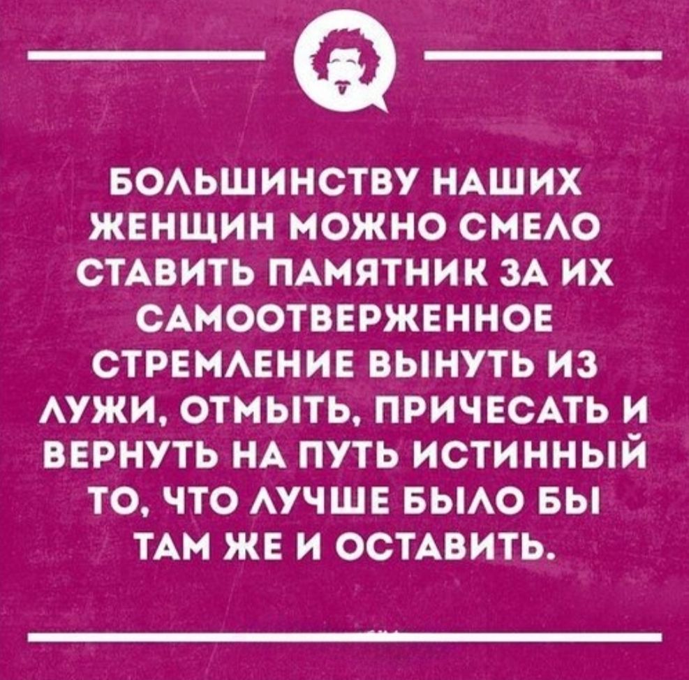 БОЛЬШИНСТВУ НАШИХ ЖЕНЩИН МОЖНО СМЕЛО СТАВИТЬ ПАМЯТНИК ЗА ИХ САМООТВЕРЖЕННОЕ СТРЕМЛЕНИЕ ВЫНУТЬ ИЗ ЛУЖИ, ОТМЫТЬ, ПРИЧЕСАТЬ И ВЕРНУТЬ НА ПУТЬ ИСТИННЫЙ ТО, ЧТО ЛУЧШЕ БЫЛО БЫ ТАМ ЖЕ И ОСТАВИТЬ.