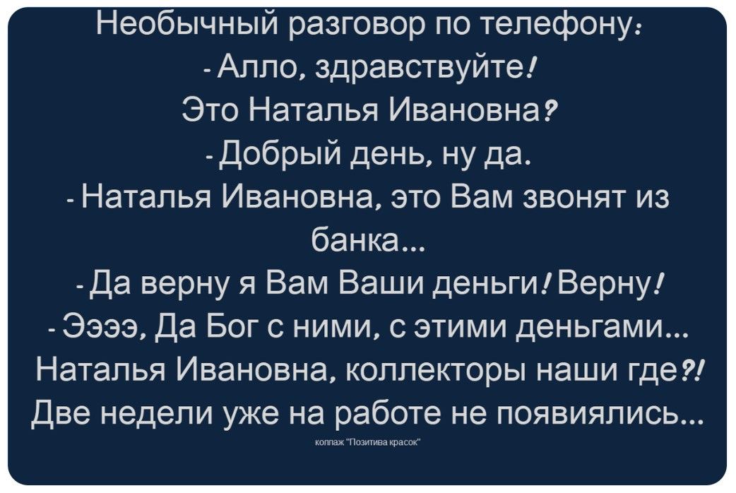 Необычный разговор по телефону: - Алло, здравствуйте! Это Наталья Ивановна? - Добрый день, ну да. - Наталья Ивановна, это Вам звонят из банка... - Да верну я Вам Ваши деньги! Верну! - Ээээ, Да Бог с ними, с этими деньгами... Наталья Ивановна, коллекторы наши где?! Две недели уже на работе не появлялись... коллаж 