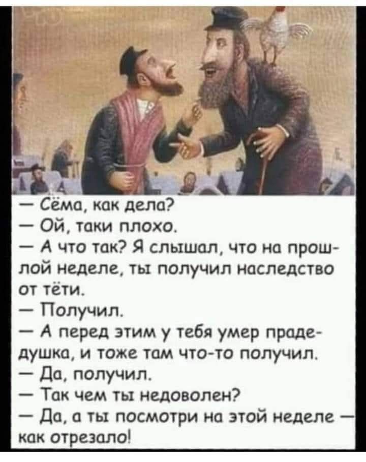 — Сёма, как дела?
— Ой, таки плохо.
— А что так? Я слышал, что на прошлой неделе, ты получил наследство от тёти.
— Получил.
— А перед этим у тебя умер прадедушка, и тоже там что-то получил.
— Да, получил.
— Так чем ты недоволен?
— Да, а ты посмотри на этой неделе — как отрезало!