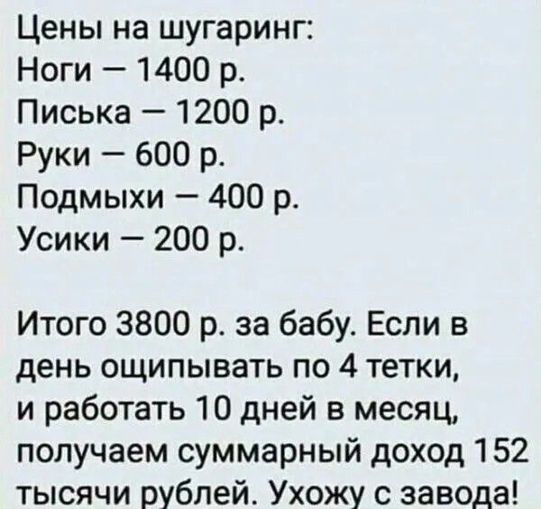 Цены на шугаринг: Ноги — 1400 р. Писька — 1200 р. Руки — 600 р. Подмыхи — 400 р. Усики — 200 р. Итого 3800 р. за бабу. Если в день ощипывать по 4 тетки, и работать 10 дней в месяц, получаем суммарный доход 152 тысячи рублей. Ухожу с завода!