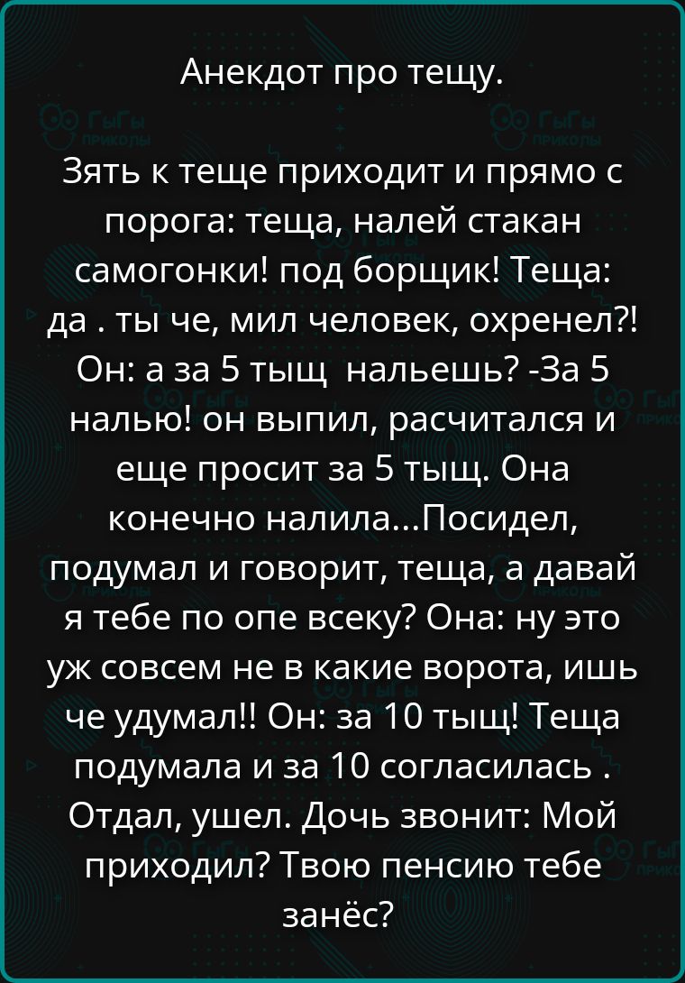 Анекдот про тещу. Зять к теще приходит и прямо с порога: теща, налей стакан самогонки! Под борщик! Теща: Да ты че, мил человек, охренел?! Он: А за 5 тыщ нальешь? -За 5 налью! Он выпил, рассчитался и еще просит за 5 тыщ. Она, конечно, налила... Посидел, подумал и говорит: теща, а давай я тебе по опе всеку? Она: Ну это уж совсем не в какие ворота, иш