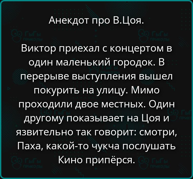 Анекдот про В.Цоя. Виктор приехал с концертом в один маленький городок. В перерыве выступления вышел покурить на улицу. Мимо проходили двое местных. Один другому показывает на Цоя и язвительно так говорит: смотри, Паха, какой-то чукча послушать Кино припёрся.