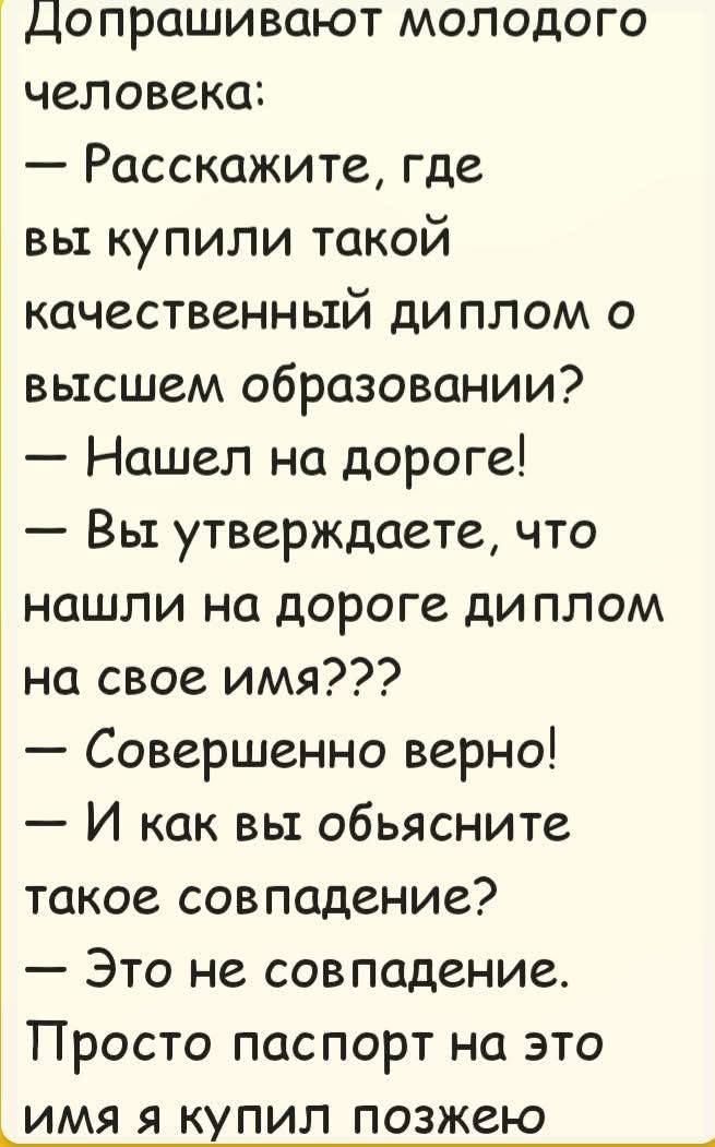 Допрашивают молодого человека:
— Расскажите, где вы купили такой качественный диплом о высшем образовании?
— Нашел на дороге!
— Вы утверждаете, что нашли на дороге диплом на свое имя???
— Совершенно верно!
— И как вы объясните такое совпадение?
— Это не совпадение. Просто паспорт на это имя я купил позже.