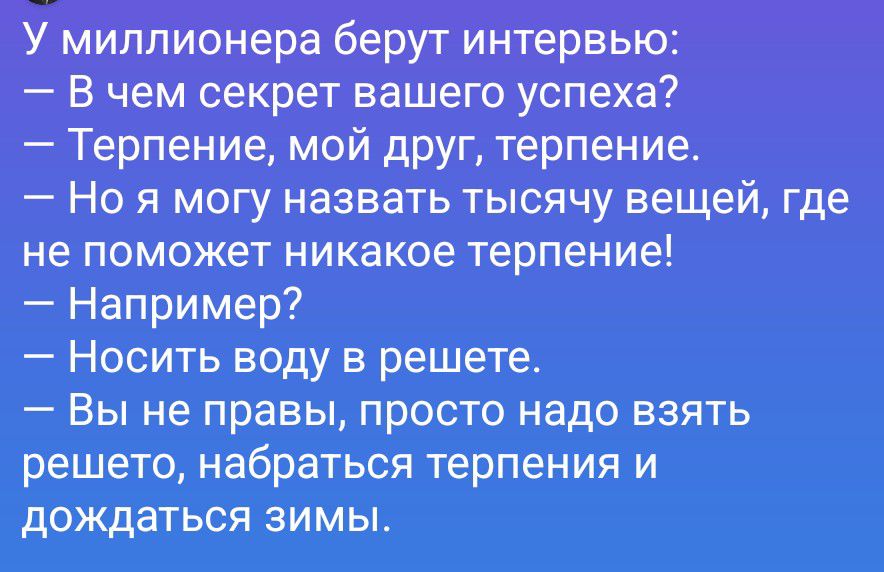 У миллионера берут интервью: — В чем секрет вашего успеха? — Терпение, мой друг, терпение. — Но я могу назвать тысячу вещей, где не поможет никакое терпение! — Например? — Носить воду в решете. — Вы не правы, просто надо взять решето, набраться терпения и дождаться зимы.