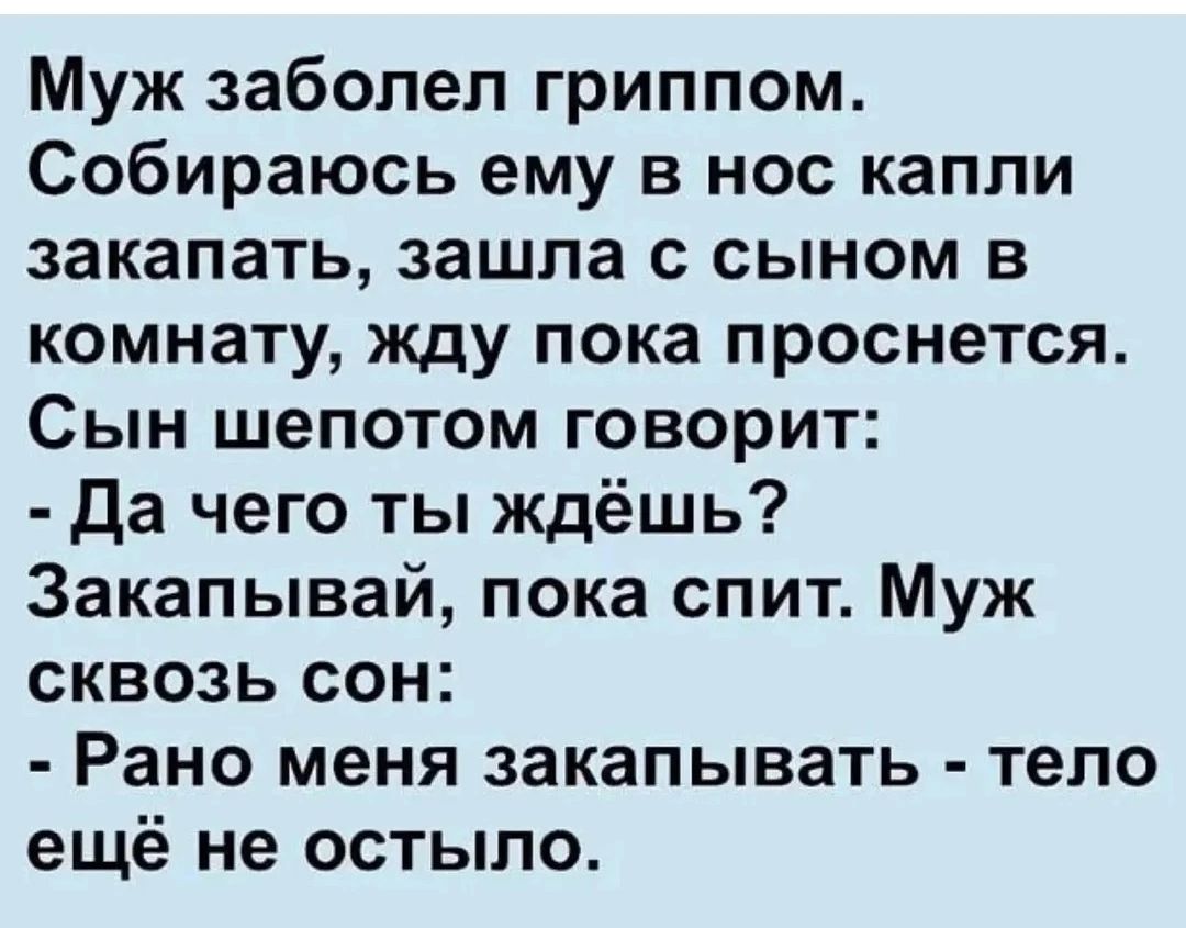 Муж заболел гриппом. Собираюсь ему в нос капли закапать, зашла с сыном в комнату, жду пока проснется. Сын шепотом говорит: - Да чего ты ждешь? Закапывай, пока спит. Муж сквозь сон: - Рано меня закапывать - тело еще не остыло.