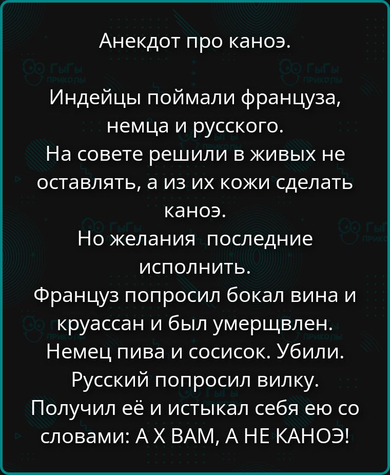 Анекдот про каноэ. Индейцы поймали француза, немца и русского. На совете решили в живых не оставлять, а из их кожи сделать каноэ. Но желания последние исполнить. Француз попросил бокал вина и круассан и был умерщвлен. Немец пива и сосисок. Убили. Русский попросил вилку. Получил её и истыкал себя ею со словами: А Х ВАМ, А НЕ КАНОЭ!