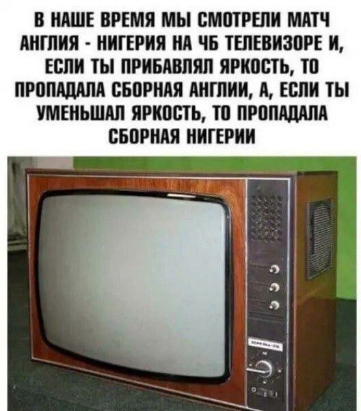 В НАШЕ ВРЕМЯ МЫ СМОТРЕЛИ МАТЧ АНГЛИЯ - НИГЕРИЯ НА ЧБ ТЕЛЕВИЗОРЕ И, ЕСЛИ ТЫ ПРИБАВЛЯЛ ЯРКОСТЬ, ТО ПРОПАДАЛА СБОРНАЯ АНГЛИИ, А, ЕСЛИ ТЫ УМЕНЬШАЛ ЯРКОСТЬ, ТО ПРОПАДАЛА СБОРНАЯ НИГЕРИИ