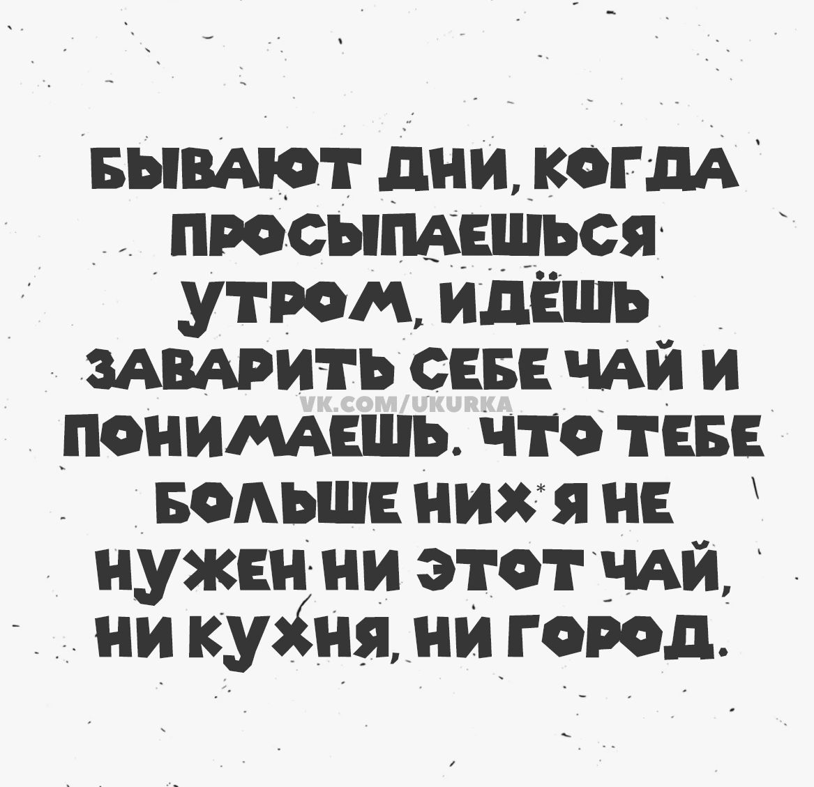 БЫВАЮТ ДНИ, КОГДА ПРОСЫПАЕШЬСЯ УТРОМ, ИДЁШЬ ЗАВАРИТЬ СЕБЕ ЧАЙ И ПОНИМАЕШЬ. ЧТО ТЕБЕ БОЛЬШЕ НИХ*Я НЕ НУЖЕН НИ ЭТОТ ЧАЙ, НИ КУХНЯ, НИ ГОРОД.