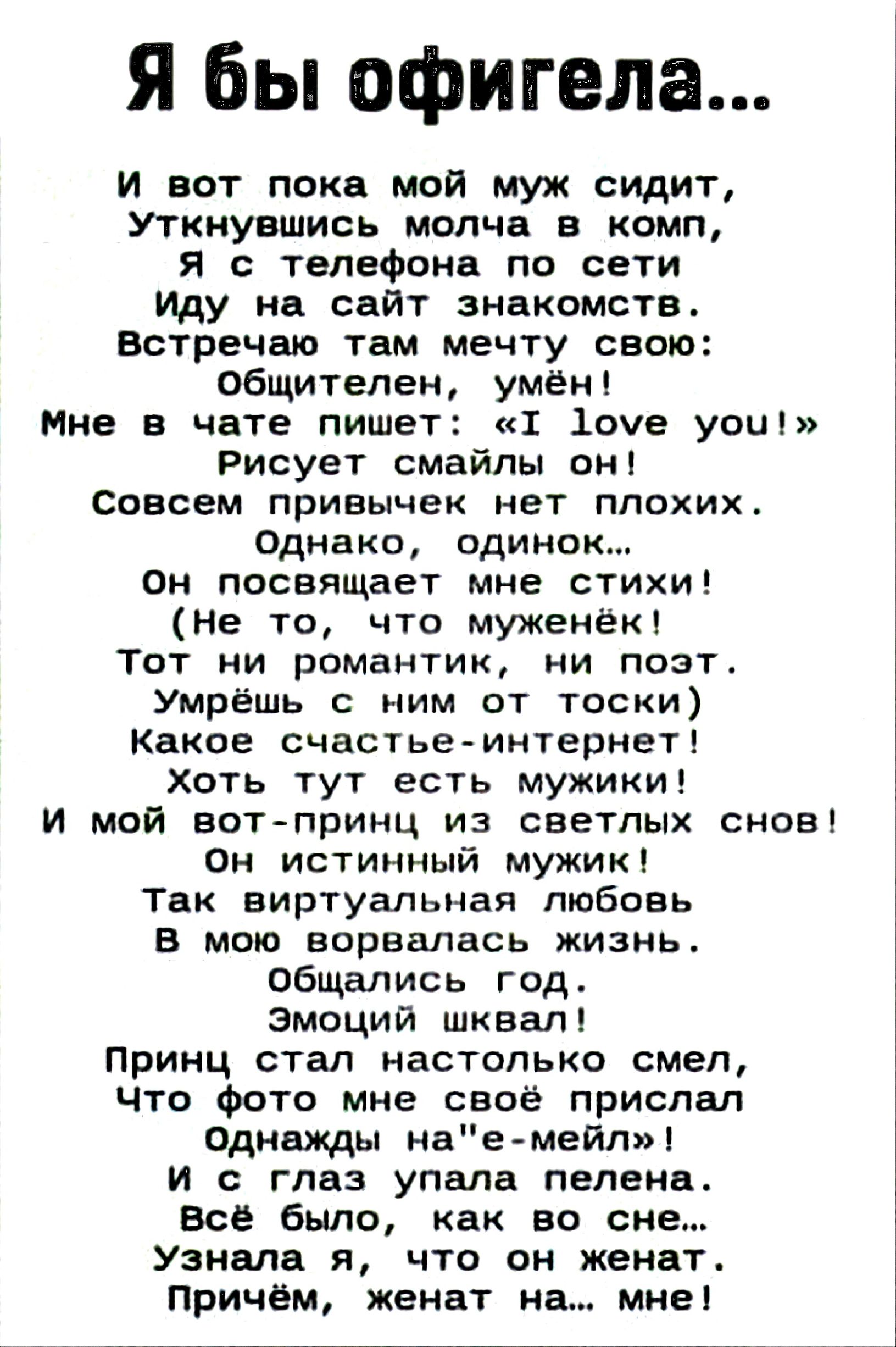 Я бы офигела...
И вот пока мой муж сидит,
Уткнувшись молча в комп,
Я с телефона по сети
Иду на сайт знакомств.
Встречаю там мечту свою:
Общителен, умён!
Мне в чате пишет: «I love you!»
Рисует смайлы он!
Совсем привычек нет плохих.
Однако, одинок...
Он посвящает мне стихи!
(Не то, что муженёк!
Тот ни романтик, ни поэт.
Умрёшь с ним от тоски)
Какое с