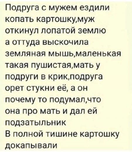 Подруга с мужем ездили копать картошку, муж откинул лопатой землю, а оттуда выскочила земляная мышь, маленькая такая пушистая, мать у подруги в крик, подруга орет стукни её, а он почему то подумал, что она про мать и дал ей подзатыльник. В полной тишине картошку докапывали.